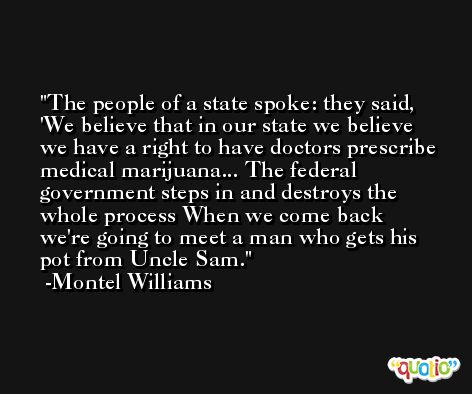 The people of a state spoke: they said, 'We believe that in our state we believe we have a right to have doctors prescribe medical marijuana... The federal government steps in and destroys the whole process When we come back we're going to meet a man who gets his pot from Uncle Sam. -Montel Williams