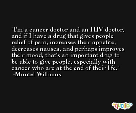 I'm a cancer doctor and an HIV doctor, and if I have a drug that gives people relief of pain, increases their appetite, decreases nausea, and perhaps improves their mood, that's an important drug to be able to give people, especially with cancer who are at the end of their life. -Montel Williams