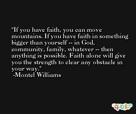 If you have faith, you can move mountains. If you have faith in something bigger than yourself -- in God, community, family, whatever -- then anything is possible. Faith alone will give you the strength to clear any obstacle in your way. -Montel Williams