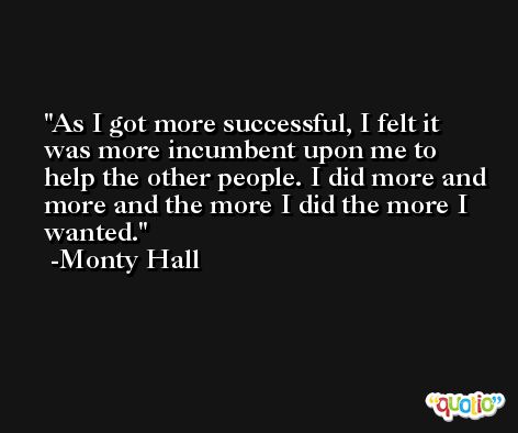 As I got more successful, I felt it was more incumbent upon me to help the other people. I did more and more and the more I did the more I wanted. -Monty Hall