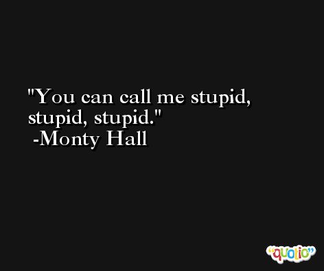 You can call me stupid, stupid, stupid. -Monty Hall