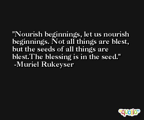Nourish beginnings, let us nourish beginnings. Not all things are blest, but the seeds of all things are blest.The blessing is in the seed. -Muriel Rukeyser