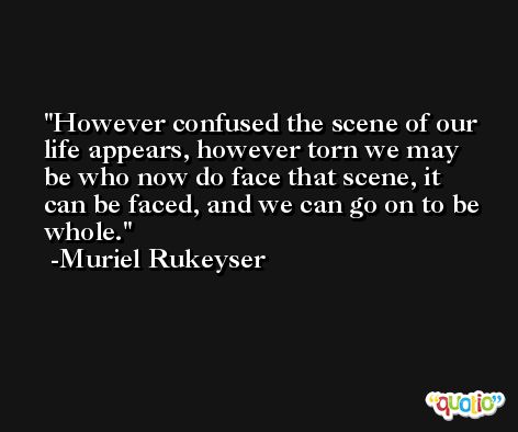 However confused the scene of our life appears, however torn we may be who now do face that scene, it can be faced, and we can go on to be whole. -Muriel Rukeyser