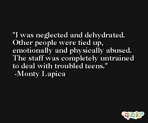 I was neglected and dehydrated. Other people were tied up, emotionally and physically abused. The staff was completely untrained to deal with troubled teens. -Monty Lapica