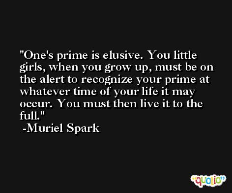 One's prime is elusive. You little girls, when you grow up, must be on the alert to recognize your prime at whatever time of your life it may occur. You must then live it to the full. -Muriel Spark