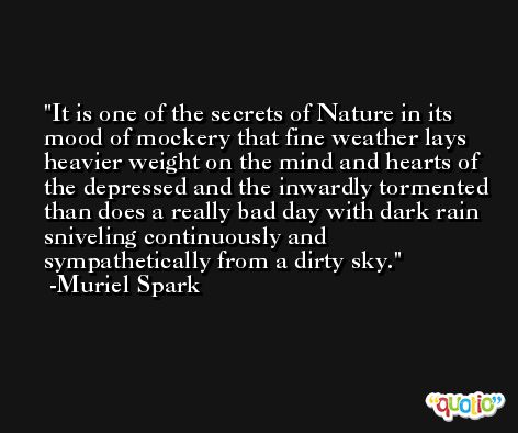 It is one of the secrets of Nature in its mood of mockery that fine weather lays heavier weight on the mind and hearts of the depressed and the inwardly tormented than does a really bad day with dark rain sniveling continuously and sympathetically from a dirty sky. -Muriel Spark