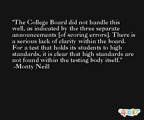 The College Board did not handle this well, as indicated by the three separate announcements [of scoring errors]. There is a serious lack of clarity within the board. For a test that holds its students to high standards, it is clear that high standards are not found within the testing body itself. -Monty Neill