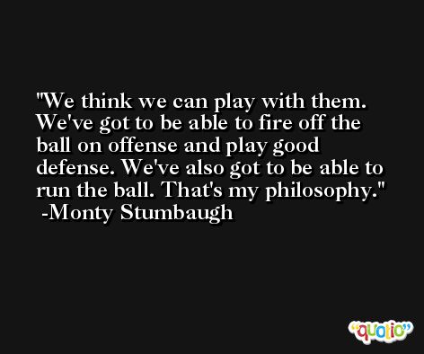 We think we can play with them. We've got to be able to fire off the ball on offense and play good defense. We've also got to be able to run the ball. That's my philosophy. -Monty Stumbaugh