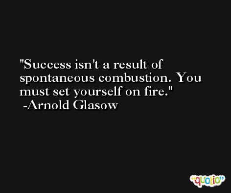 Success isn't a result of spontaneous combustion. You must set yourself on fire. -Arnold Glasow