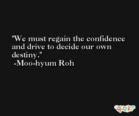 We must regain the confidence and drive to decide our own destiny. -Moo-hyum Roh