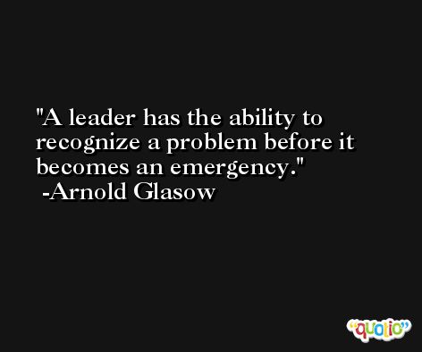 A leader has the ability to recognize a problem before it becomes an emergency. -Arnold Glasow