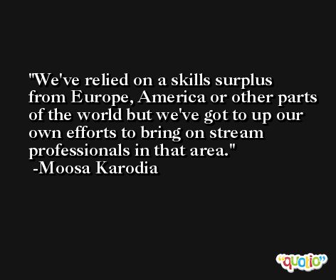 We've relied on a skills surplus from Europe, America or other parts of the world but we've got to up our own efforts to bring on stream professionals in that area. -Moosa Karodia