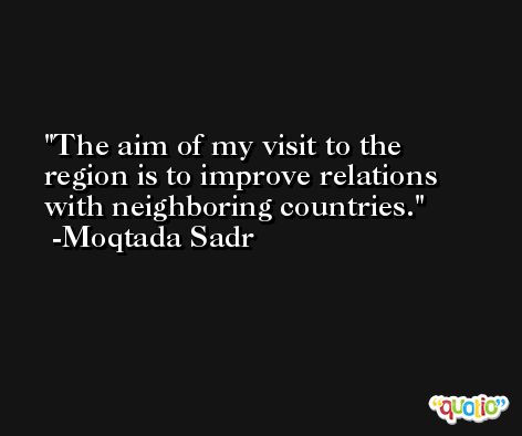 The aim of my visit to the region is to improve relations with neighboring countries. -Moqtada Sadr