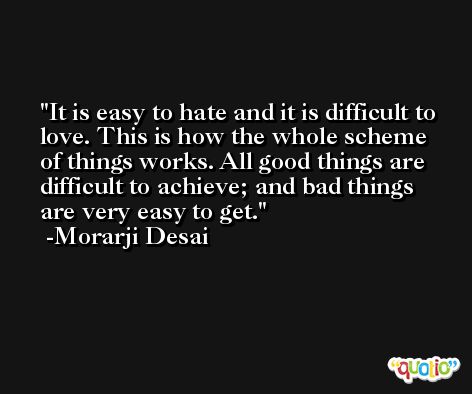 It is easy to hate and it is difficult to love. This is how the whole scheme of things works. All good things are difficult to achieve; and bad things are very easy to get. -Morarji Desai