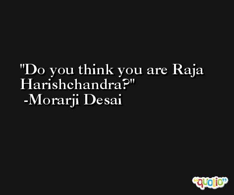 Do you think you are Raja Harishchandra? -Morarji Desai