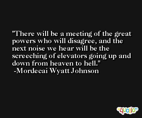 There will be a meeting of the great powers who will disagree, and the next noise we hear will be the screeching of elevators going up and down from heaven to hell. -Mordecai Wyatt Johnson