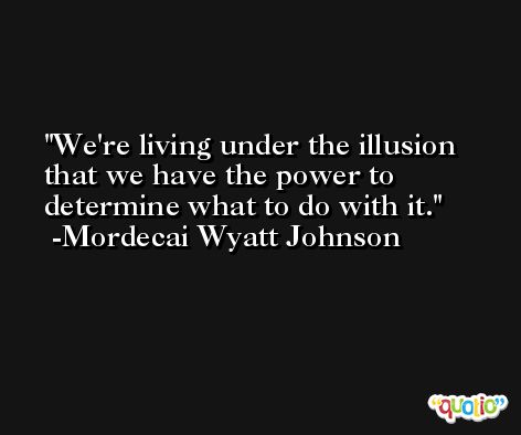 We're living under the illusion that we have the power to determine what to do with it. -Mordecai Wyatt Johnson