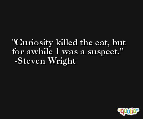 Curiosity killed the cat, but for awhile I was a suspect. -Steven Wright