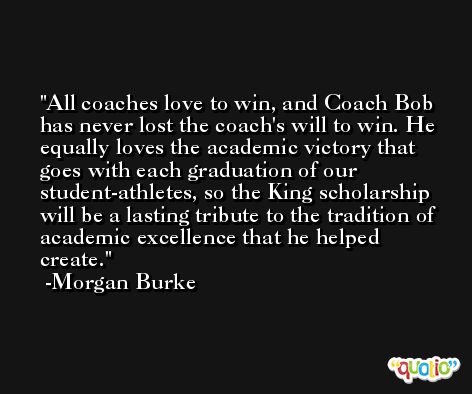 All coaches love to win, and Coach Bob has never lost the coach's will to win. He equally loves the academic victory that goes with each graduation of our student-athletes, so the King scholarship will be a lasting tribute to the tradition of academic excellence that he helped create. -Morgan Burke
