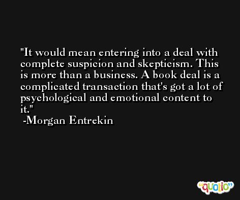 It would mean entering into a deal with complete suspicion and skepticism. This is more than a business. A book deal is a complicated transaction that's got a lot of psychological and emotional content to it. -Morgan Entrekin