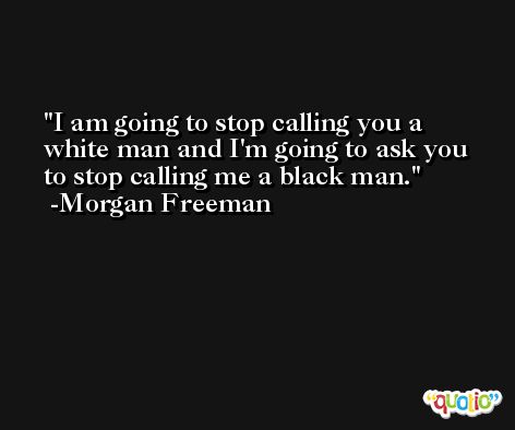 I am going to stop calling you a white man and I'm going to ask you to stop calling me a black man. -Morgan Freeman