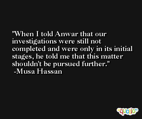 When I told Anwar that our investigations were still not completed and were only in its initial stages, he told me that this matter shouldn't be pursued further. -Musa Hassan