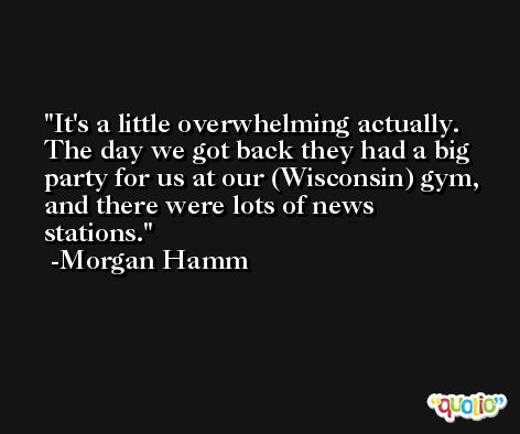 It's a little overwhelming actually. The day we got back they had a big party for us at our (Wisconsin) gym, and there were lots of news stations. -Morgan Hamm
