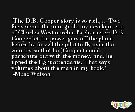 The D.B. Cooper story is so rich, ... Two facts about the man guide my development of Charles Westmoreland's character: D.B. Cooper let the passengers off the plane before he forced the pilot to fly over the country so that he (Cooper) could parachute out with the money, and, he tipped the flight attendants. That says volumes about the man in my book. -Muse Watson