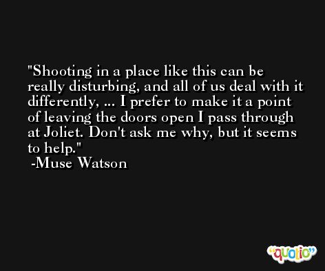 Shooting in a place like this can be really disturbing, and all of us deal with it differently, ... I prefer to make it a point of leaving the doors open I pass through at Joliet. Don't ask me why, but it seems to help. -Muse Watson