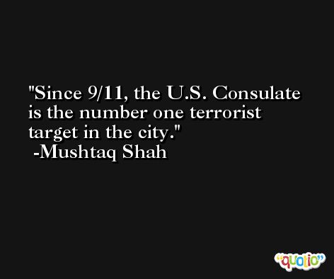 Since 9/11, the U.S. Consulate is the number one terrorist target in the city. -Mushtaq Shah