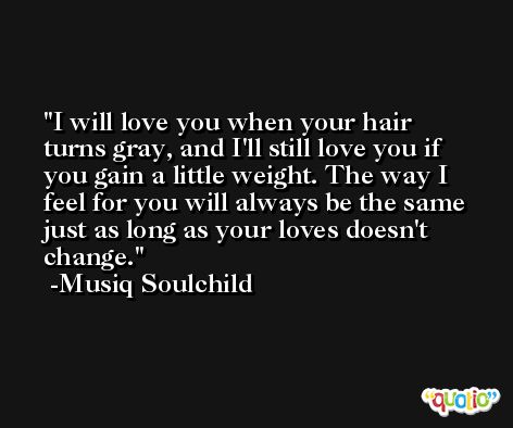 I will love you when your hair turns gray, and I'll still love you if you gain a little weight. The way I feel for you will always be the same just as long as your loves doesn't change. -Musiq Soulchild