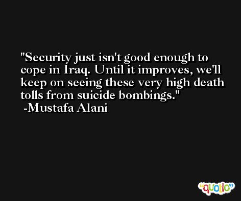 Security just isn't good enough to cope in Iraq. Until it improves, we'll keep on seeing these very high death tolls from suicide bombings. -Mustafa Alani