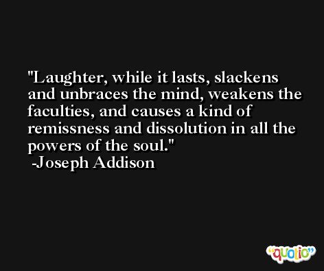 Laughter, while it lasts, slackens and unbraces the mind, weakens the faculties, and causes a kind of remissness and dissolution in all the powers of the soul. -Joseph Addison