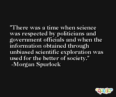 There was a time when science was respected by politicians and government officials and when the information obtained through unbiased scientific exploration was used for the better of society. -Morgan Spurlock