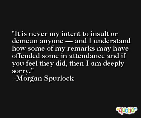 It is never my intent to insult or demean anyone — and I understand how some of my remarks may have offended some in attendance and if you feel they did, then I am deeply sorry. -Morgan Spurlock