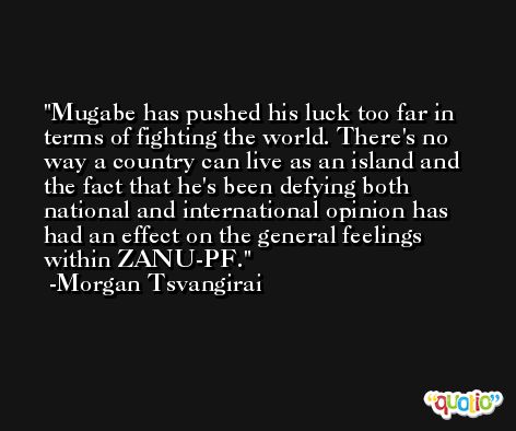 Mugabe has pushed his luck too far in terms of fighting the world. There's no way a country can live as an island and the fact that he's been defying both national and international opinion has had an effect on the general feelings within ZANU-PF. -Morgan Tsvangirai