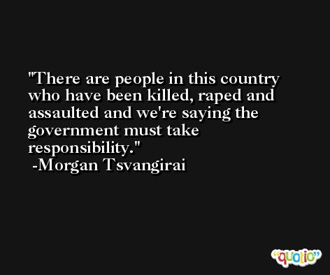 There are people in this country who have been killed, raped and assaulted and we're saying the government must take responsibility. -Morgan Tsvangirai