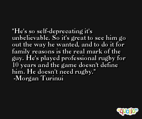 He's so self-deprecating it's unbelievable. So it's great to see him go out the way he wanted, and to do it for family reasons is the real mark of the guy. He's played professional rugby for 10 years and the game doesn't define him. He doesn't need rugby. -Morgan Turinui