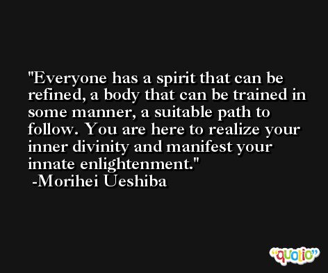 Everyone has a spirit that can be refined, a body that can be trained in some manner, a suitable path to follow. You are here to realize your inner divinity and manifest your innate enlightenment. -Morihei Ueshiba