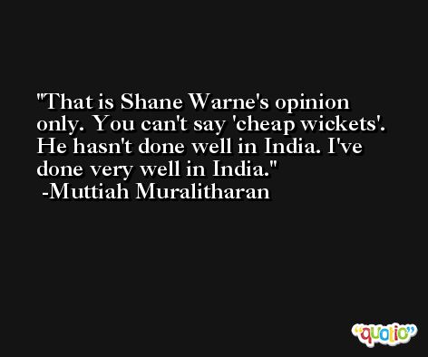 That is Shane Warne's opinion only. You can't say 'cheap wickets'. He hasn't done well in India. I've done very well in India. -Muttiah Muralitharan