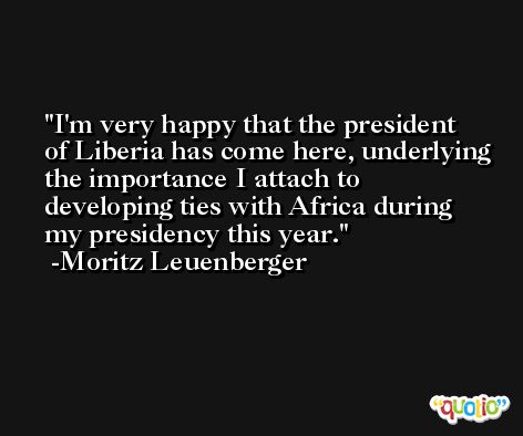 I'm very happy that the president of Liberia has come here, underlying the importance I attach to developing ties with Africa during my presidency this year. -Moritz Leuenberger