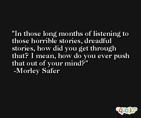 In those long months of listening to those horrible stories, dreadful stories, how did you get through that? I mean, how do you ever push that out of your mind? -Morley Safer