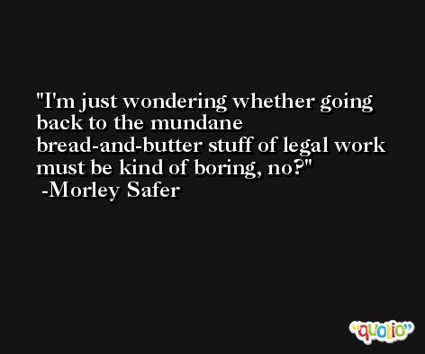 I'm just wondering whether going back to the mundane bread-and-butter stuff of legal work must be kind of boring, no? -Morley Safer