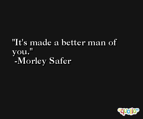 It's made a better man of you. -Morley Safer