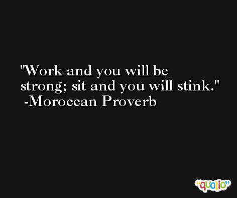 Work and you will be strong; sit and you will stink. -Moroccan Proverb