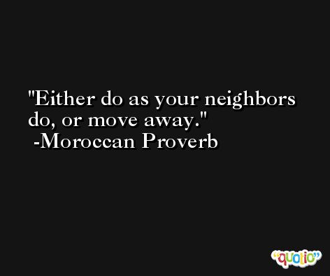 Either do as your neighbors do, or move away. -Moroccan Proverb
