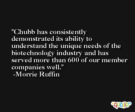 Chubb has consistently demonstrated its ability to understand the unique needs of the biotechnology industry and has served more than 600 of our member companies well. -Morrie Ruffin