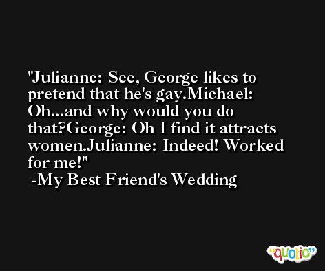 Julianne: See, George likes to pretend that he's gay.Michael: Oh...and why would you do that?George: Oh I find it attracts women.Julianne: Indeed! Worked for me! -My Best Friend's Wedding