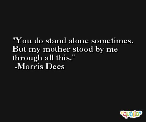 You do stand alone sometimes. But my mother stood by me through all this. -Morris Dees