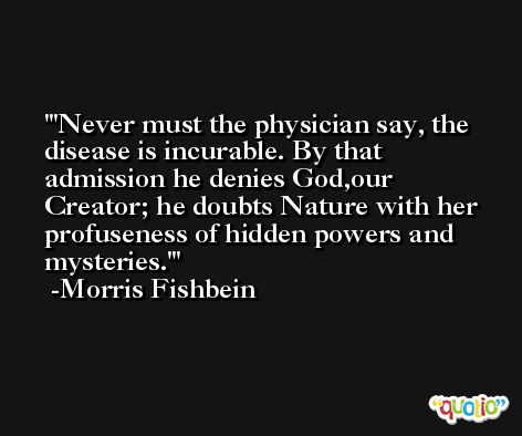 'Never must the physician say, the disease is incurable. By that admission he denies God,our Creator; he doubts Nature with her profuseness of hidden powers and mysteries.' -Morris Fishbein